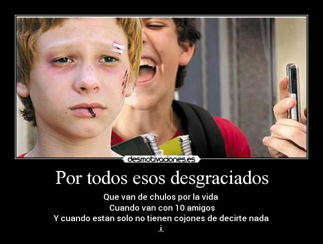 Por todos esos desgraciados - Que van de chulos por la vida 
Cuando van con 10 amigos
Y cuando estan solo no tienen cojones de decirte nada
.i. 