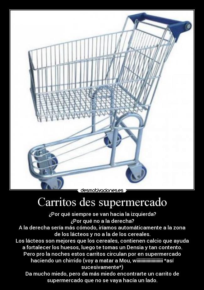 Carritos des supermercado - ¿Por qué siempre se van hacia la izquierda?
¿Por qué no a la derecha?
A la derecha sería más cómodo, iríamos automáticamente a la zona
de los lácteos y no a la de los cereales.
Los lácteos son mejores que los cereales, contienen calcio que ayuda
a fortalecer los huesos, luego te tomas un Densia y tan contento.
Pero pro la noches estos carritos circulan por en supermercado
haciendo un chirrido (voy a matar a Mou, wiiiiiiiiiiiiiiiiiiiii *así
sucesivamente*)
Da mucho miedo, pero da más miedo encontrarte un carrito de
supermercado que no se vaya hacía un lado.