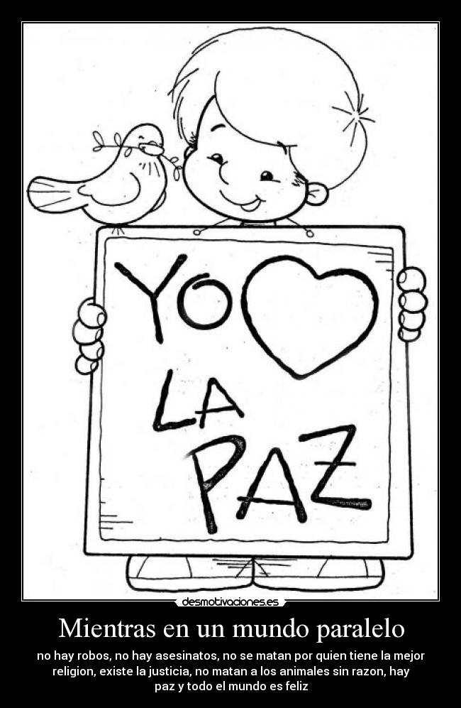 Mientras en un mundo paralelo - no hay robos, no hay asesinatos, no se matan por quien tiene la mejor
religion, existe la justicia, no matan a los animales sin razon, hay
paz y todo el mundo es feliz