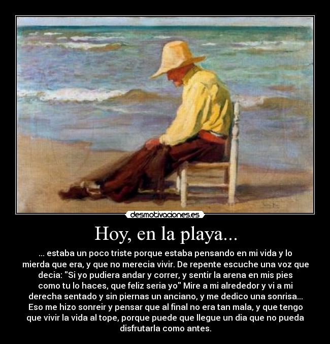 Hoy, en la playa... - ... estaba un poco triste porque estaba pensando en mi vida y lo
mierda que era, y que no merecia vivir. De repente escuche una voz que
decia: Si yo pudiera andar y correr, y sentir la arena en mis pies
como tu lo haces, que feliz seria yo Mire a mi alrededor y vi a mi
derecha sentado y sin piernas un anciano, y me dedico una sonrisa...
Eso me hizo sonreir y pensar que al final no era tan mala, y que tengo
que vivir la vida al tope, porque puede que llegue un dia que no pueda
disfrutarla como antes.