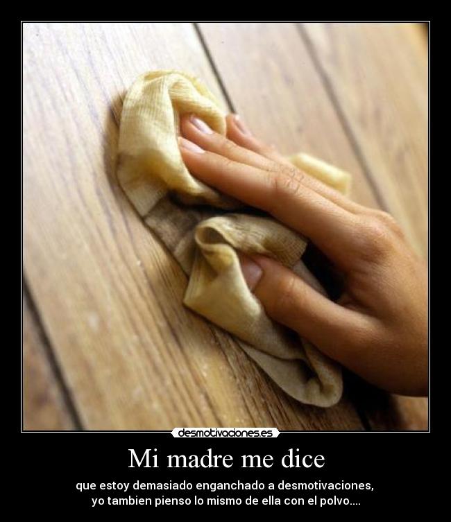 Mi madre me dice - que estoy demasiado enganchado a desmotivaciones,
yo tambien pienso lo mismo de ella con el polvo....