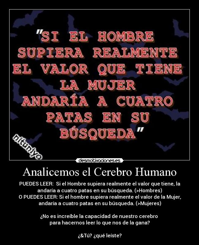 Analicemos el Cerebro Humano - PUEDES LEER: Si el Hombre supiera realmente el valor que tiene, la
andaría a cuatro patas en su búsqueda. (>Hombres)
O PUEDES LEER: Si el hombre supiera realmente el valor de la Mujer,
andaría a cuatro patas en su búsqueda. (>Mujeres)
¿No es increíble la capacidad de nuestro cerebro
para hacernos leer lo que nos de la gana?
¿&Tú? ¿qué leíste?