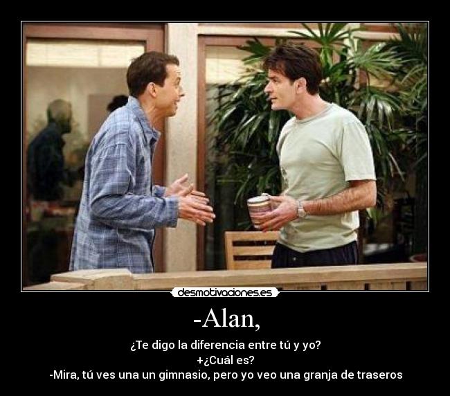 -Alan, - ¿Te digo la diferencia entre tú y yo?
+¿Cuál es?
-Mira, tú ves una un gimnasio, pero yo veo una granja de traseros
