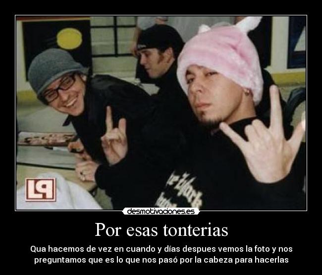 Por esas tonterias - Qua hacemos de vez en cuando y días despues vemos la foto y nos
preguntamos que es lo que nos pasó por la cabeza para hacerlas