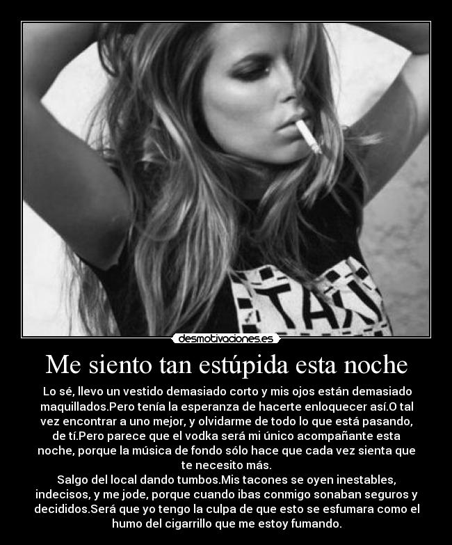 Me siento tan estúpida esta noche -  Lo sé, llevo un vestido demasiado corto y mis ojos están demasiado
maquillados.Pero tenía la esperanza de hacerte enloquecer así.O tal
vez encontrar a uno mejor, y olvidarme de todo lo que está pasando,
de tí.Pero parece que el vodka será mi único acompañante esta
noche, porque la música de fondo sólo hace que cada vez sienta que
te necesito más.
Salgo del local dando tumbos.Mis tacones se oyen inestables,
indecisos, y me jode, porque cuando ibas conmigo sonaban seguros y
decididos.Será que yo tengo la culpa de que esto se esfumara como el
humo del cigarrillo que me estoy fumando.