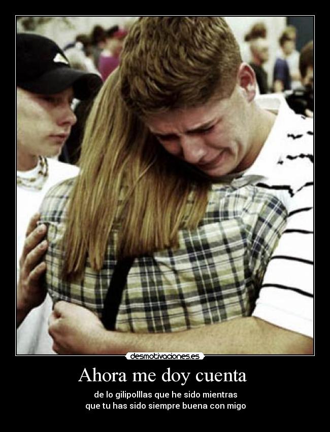 Ahora me doy cuenta - de lo gilipolllas que he sido mientras
que tu has sido siempre buena con migo