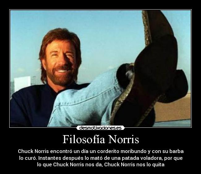 Filosofía Norris - Chuck Norris encontró un día un corderito moribundo y con su barba
lo curó. Instantes después lo mató de una patada voladora, por que
lo que Chuck Norris nos da, Chuck Norris nos lo quita