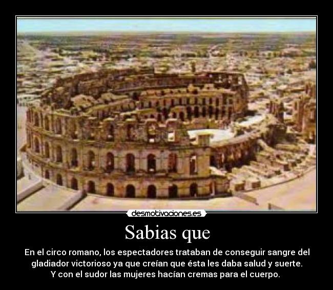 Sabias que - En el circo romano, los espectadores trataban de conseguir sangre del
gladiador victorioso ya que creían que ésta les daba salud y suerte.
Y con el sudor las mujeres hacían cremas para el cuerpo. 