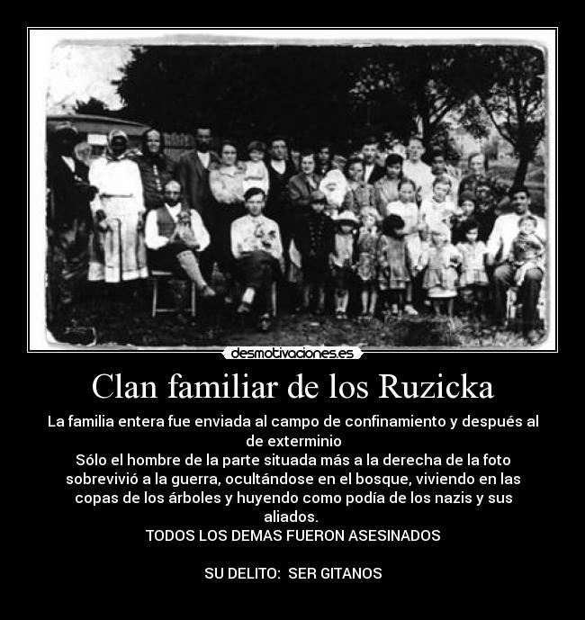 Clan familiar de los Ruzicka - La familia entera fue enviada al campo de confinamiento y después al
de exterminio
Sólo el hombre de la parte situada más a la derecha de la foto
sobrevivió a la guerra, ocultándose en el bosque, viviendo en las
copas de los árboles y huyendo como podía de los nazis y sus
aliados.
TODOS LOS DEMAS FUERON ASESINADOS
SU DELITO: SER GITANOS