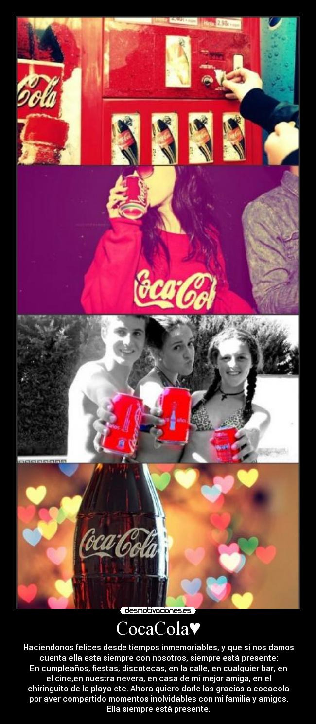 CocaCola♥ - Haciendonos felices desde tiempos inmemoriables, y que si nos damos
cuenta ella esta siempre con nosotros, siempre está presente:
En cumpleaños, fiestas, discotecas, en la calle, en cualquier bar, en
el cine,en nuestra nevera, en casa de mi mejor amiga, en el
chiringuito de la playa etc. Ahora quiero darle las gracias a cocacola
por aver compartido momentos inolvidables con mi familia y amigos.
Ella siempre está presente.