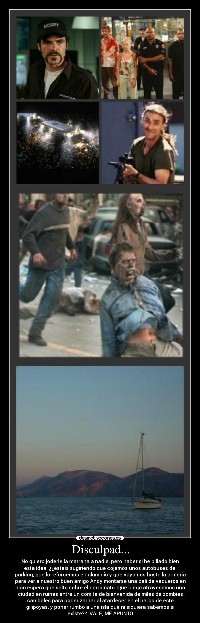 Disculpad... - No quiero joderle la marrana a nadie, pero haber si he pillado bien
esta idea: ¿¿estais sugiriendo que cojamos unos autobuses del
parking, que lo reforcemos en aluminio y que vayamos hasta la armeria
para ver a nuestro buen amigo Andy montarse una peli de vaqueros en
plan espera que salto sobre el carromato. Que luego atravesemos una
ciudad en ruinas entre un comite de bienvenida de miles de zombies
canibales para poder zarpar al atardecer en el barco de este
gilipoyas, y poner rumbo a una isla que ni siquiera sabemos si
existe?? VALE, ME APUNTO