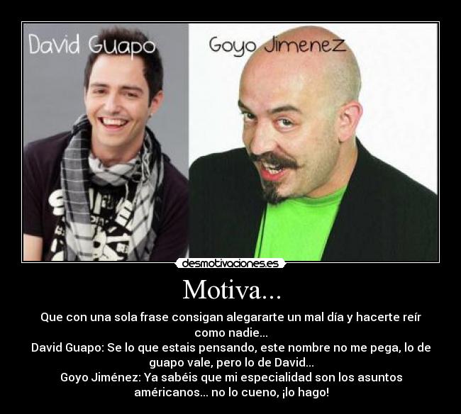 Motiva... - Que con una sola frase consigan alegararte un mal día y hacerte reír
como nadie...
David Guapo: Se lo que estais pensando, este nombre no me pega, lo de
guapo vale, pero lo de David...
Goyo Jiménez: Ya sabéis que mi especialidad son los asuntos
américanos... no lo cueno, ¡lo hago!