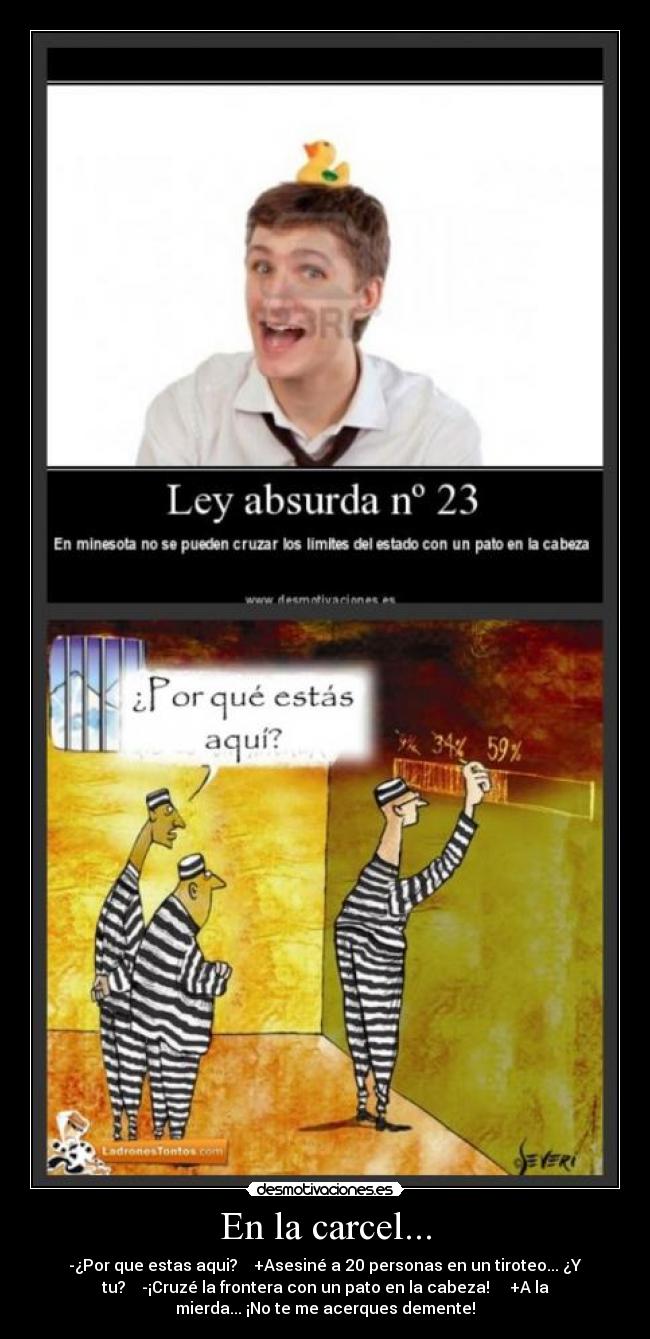 En la carcel... - -¿Por que estas aqui?    +Asesiné a 20 personas en un tiroteo... ¿Y
tu?    -¡Cruzé la frontera con un pato en la cabeza!     +A la
mierda... ¡No te me acerques demente!