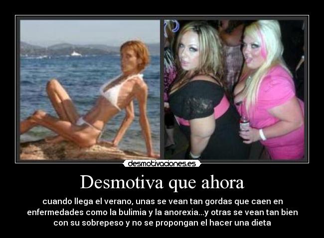 Desmotiva que ahora - cuando llega el verano, unas se vean tan gordas que caen en
enfermedades como la bulimia y la anorexia...y otras se vean tan bien
con su sobrepeso y no se propongan el hacer una dieta