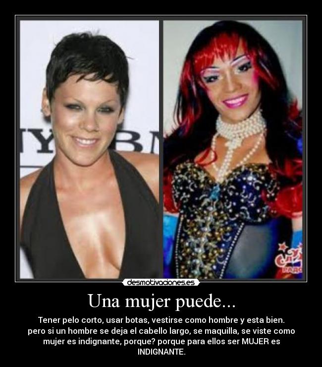 Una mujer puede... - Tener pelo corto, usar botas, vestirse como hombre y esta bien.
pero si un hombre se deja el cabello largo, se maquilla, se viste como
mujer es indignante, porque? porque para ellos ser MUJER es
INDIGNANTE.