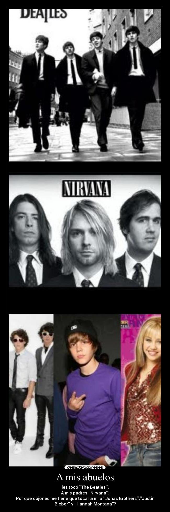 A mis abuelos - les tocó The Beatles.
A mis padres Nirvana.
Por que cojones me tiene que tocar a mi a Jonas Brothers,Justin
Bieber y Hannah Montana?