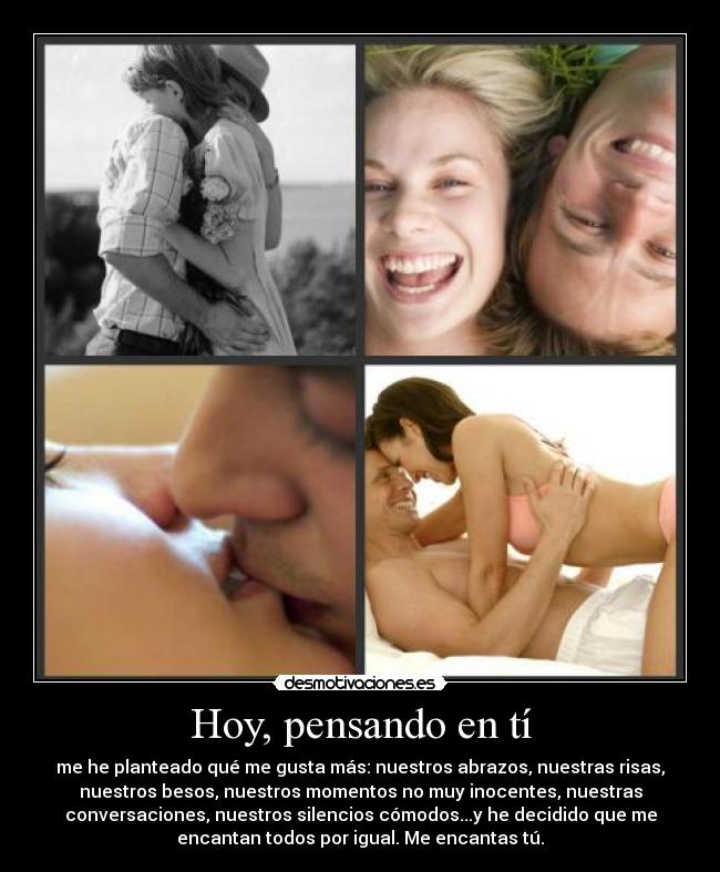 Hoy, pensando en tí - me he planteado qué me gusta más: nuestros abrazos, nuestras risas,
nuestros besos, nuestros momentos no muy inocentes, nuestras
conversaciones, nuestros silencios cómodos...y he decidido que me
encantan todos por igual. Me encantas tú.