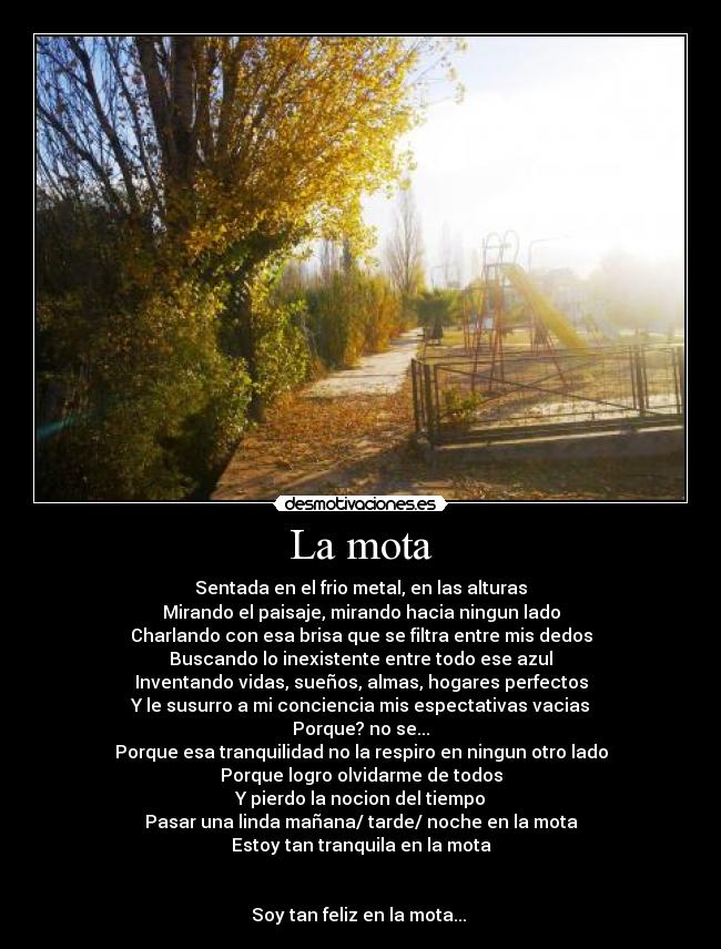 La mota - Sentada en el frio metal, en las alturas
Mirando el paisaje, mirando hacia ningun lado
Charlando con esa brisa que se filtra entre mis dedos
Buscando lo inexistente entre todo ese azul
Inventando vidas, sueños, almas, hogares perfectos
Y le susurro a mi conciencia mis espectativas vacias
Porque? no se...
Porque esa tranquilidad no la respiro en ningun otro lado
Porque logro olvidarme de todos
Y pierdo la nocion del tiempo
Pasar una linda mañana/ tarde/ noche en la mota
Estoy tan tranquila en la mota
Soy tan feliz en la mota...