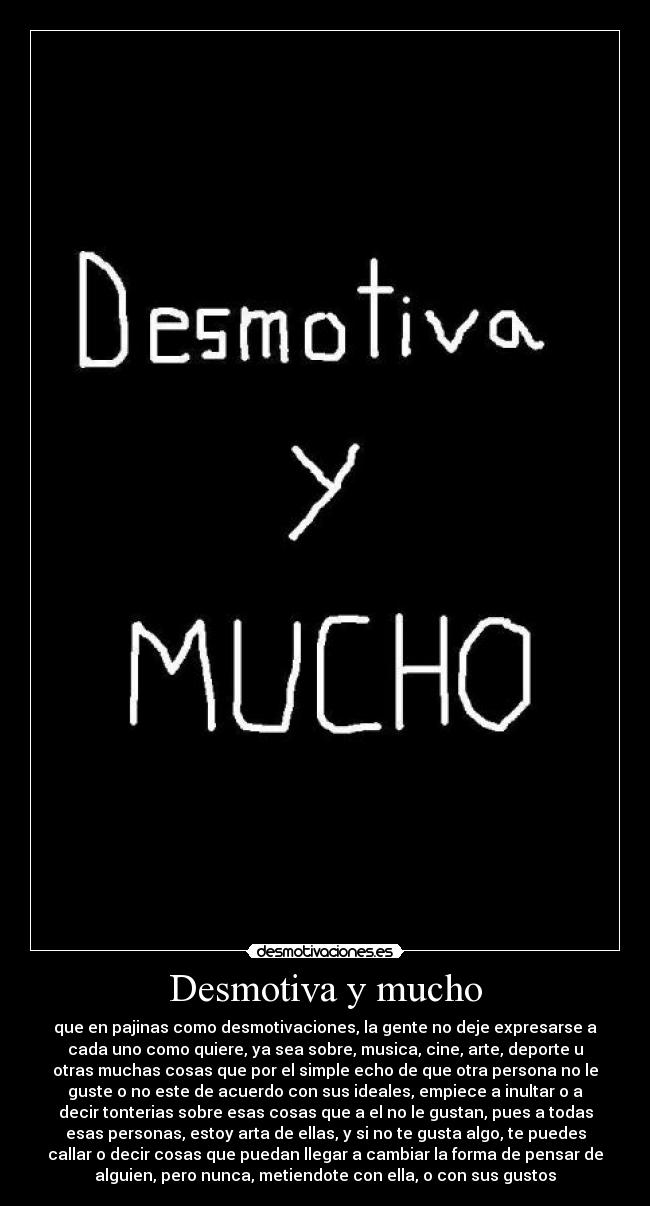 Desmotiva y mucho - que en pajinas como desmotivaciones, la gente no deje expresarse a
cada uno como quiere, ya sea sobre, musica, cine, arte, deporte u
otras muchas cosas que por el simple echo de que otra persona no le
guste o no este de acuerdo con sus ideales, empiece a inultar o a
decir tonterias sobre esas cosas que a el no le gustan, pues a todas
esas personas, estoy arta de ellas, y si no te gusta algo, te puedes
callar o decir cosas que puedan llegar a cambiar la forma de pensar de
alguien, pero nunca, metiendote con ella, o con sus gustos