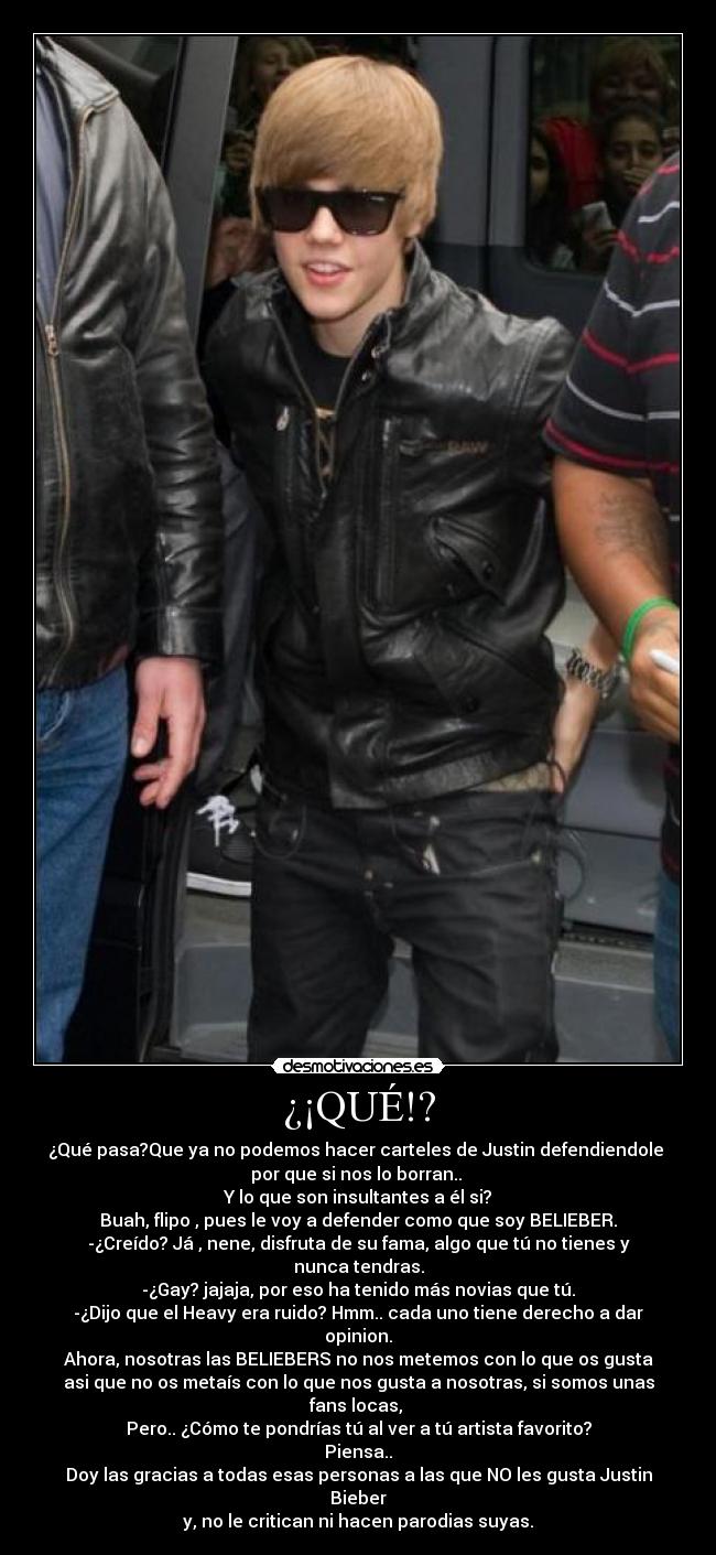 ¿¡QUÉ!? - ¿Qué pasa?Que ya no podemos hacer carteles de Justin defendiendole 
por que si nos lo borran.. 
Y lo que son insultantes a él si?
Buah, flipo , pues le voy a defender como que soy BELIEBER.
-¿Creído? Já , nene, disfruta de su fama, algo que tú no tienes y nunca tendras.
-¿Gay? jajaja, por eso ha tenido más novias que tú.
-¿Dijo que el Heavy era ruido? Hmm.. cada uno tiene derecho a dar opinion.
Ahora, nosotras las BELIEBERS no nos metemos con lo que os gusta
asi que no os metaís con lo que nos gusta a nosotras, si somos unas fans locas, 
Pero.. ¿Cómo te pondrías tú al ver a tú artista favorito? Piensa..
Doy las gracias a todas esas personas a las que NO les gusta Justin Bieber
y, no le critican ni hacen parodias suyas.