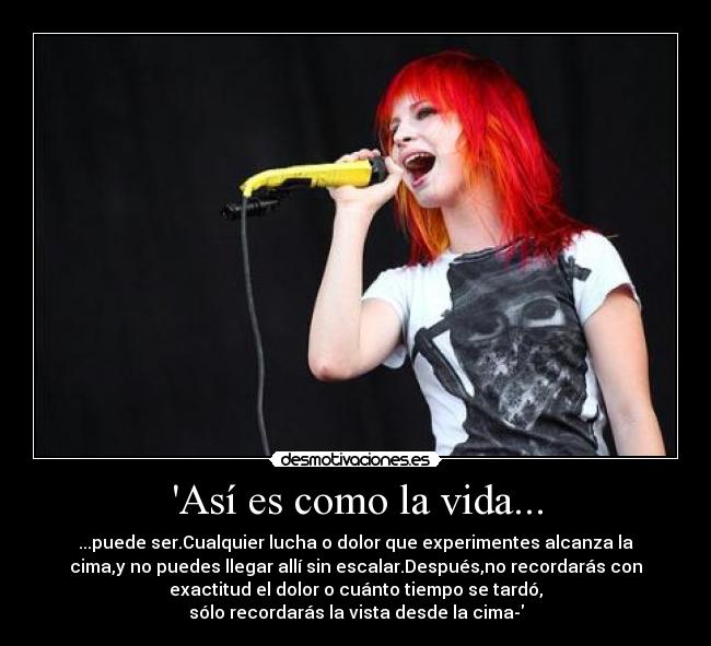 Así es como la vida... - ...puede ser.Cualquier lucha o dolor que experimentes alcanza la
cima,y no puedes llegar allí sin escalar.Después,no recordarás con
exactitud el dolor o cuánto tiempo se tardó,
sólo recordarás la vista desde la cima-