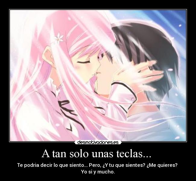 A tan solo unas teclas... - Te podria decir lo que siento... Pero, ¿Y tu que sientes? ¿Me quieres?
Yo si y mucho.