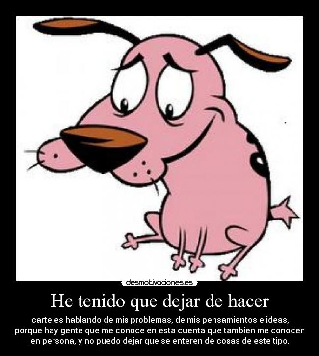 He tenido que dejar de hacer - carteles hablando de mis problemas, de mis pensamientos e ideas,
porque hay gente que me conoce en esta cuenta que tambien me conocen
en persona, y no puedo dejar que se enteren de cosas de este tipo.