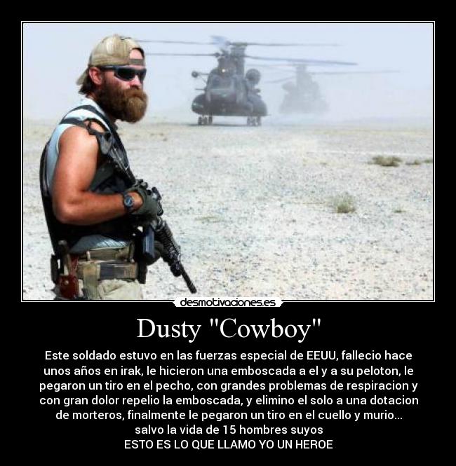 Dusty Cowboy - Este soldado estuvo en las fuerzas especial de EEUU, fallecio hace
unos años en irak, le hicieron una emboscada a el y a su peloton, le
pegaron un tiro en el pecho, con grandes problemas de respiracion y
con gran dolor repelio la emboscada, y elimino el solo a una dotacion
de morteros, finalmente le pegaron un tiro en el cuello y murio...
salvo la vida de 15 hombres suyos
ESTO ES LO QUE LLAMO YO UN HEROE