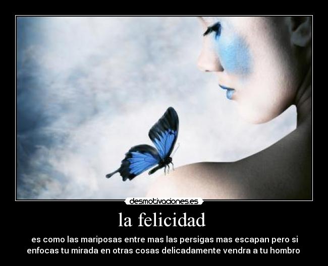 la felicidad - es como las mariposas entre mas las persigas mas escapan pero si
enfocas tu mirada en otras cosas delicadamente vendra a tu hombro