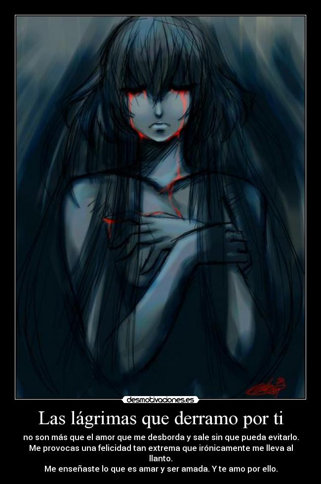 Las lágrimas que derramo por ti - no son más que el amor que me desborda y sale sin que pueda evitarlo.
Me provocas una felicidad tan extrema que irónicamente me lleva al
llanto.
Me enseñaste lo que es amar y ser amada. Y te amo por ello.