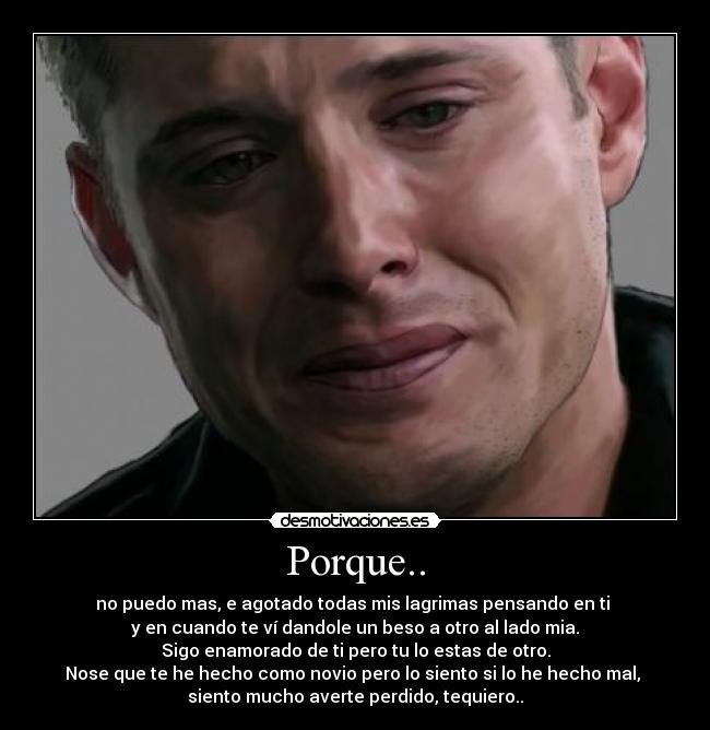 Porque.. - no puedo mas, e agotado todas mis lagrimas pensando en ti
y en cuando te ví dandole un beso a otro al lado mia.
Sigo enamorado de ti pero tu lo estas de otro.
Nose que te he hecho como novio pero lo siento si lo he hecho mal,
siento mucho averte perdido, tequiero..