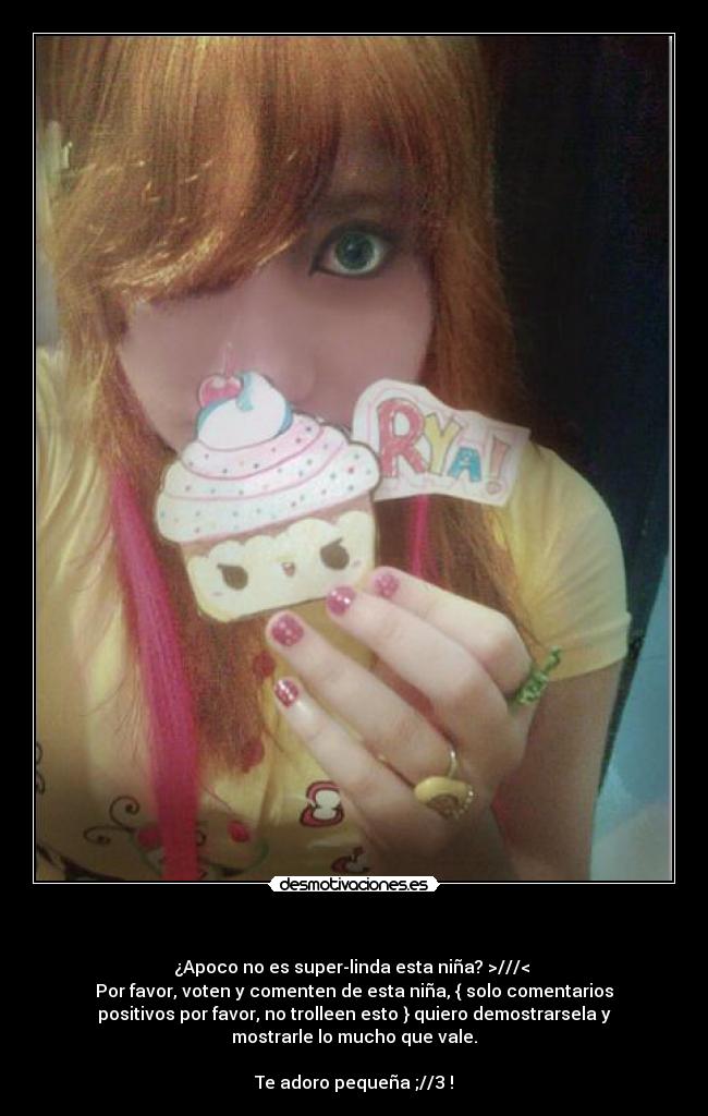 - ¿Apoco no es super-linda esta niña? >///<
Por favor, voten y comenten de esta niña, { solo comentarios
positivos por favor, no trolleen esto } quiero demostrarsela y
mostrarle lo mucho que vale.
Te adoro pequeña ;//3 !