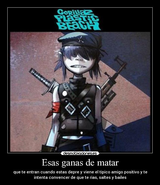 Esas ganas de matar - que te entran cuando estas depre y viene el tipico amigo positivo y te
intenta convencer de que te rias, saltes y bailes