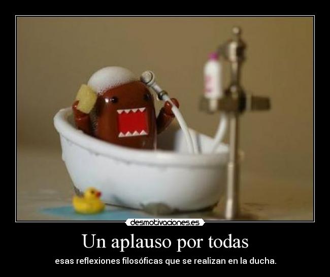 Un aplauso por todas - esas reflexiones filosóficas que se realizan en la ducha.