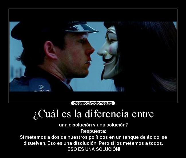 ¿Cuál es la diferencia entre - una disolución y una solución?
Respuesta:
Si metemos a dos de nuestros políticos en un tanque de ácido, se
disuelven. Eso es una disolución. Pero si los metemos a todos,
¡ESO ES UNA SOLUCIÓN!