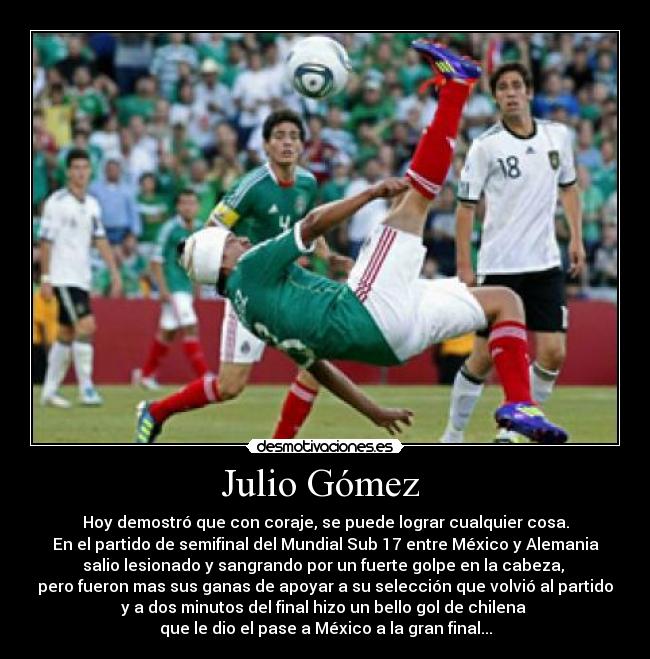 Julio Gómez  - Hoy demostró que con coraje, se puede lograr cualquier cosa.
En el partido de semifinal del Mundial Sub 17 entre México y Alemania
salio lesionado y sangrando por un fuerte golpe en la cabeza, 
pero fueron mas sus ganas de apoyar a su selección que volvió al partido
y a dos minutos del final hizo un bello gol de chilena 
que le dio el pase a México a la gran final...