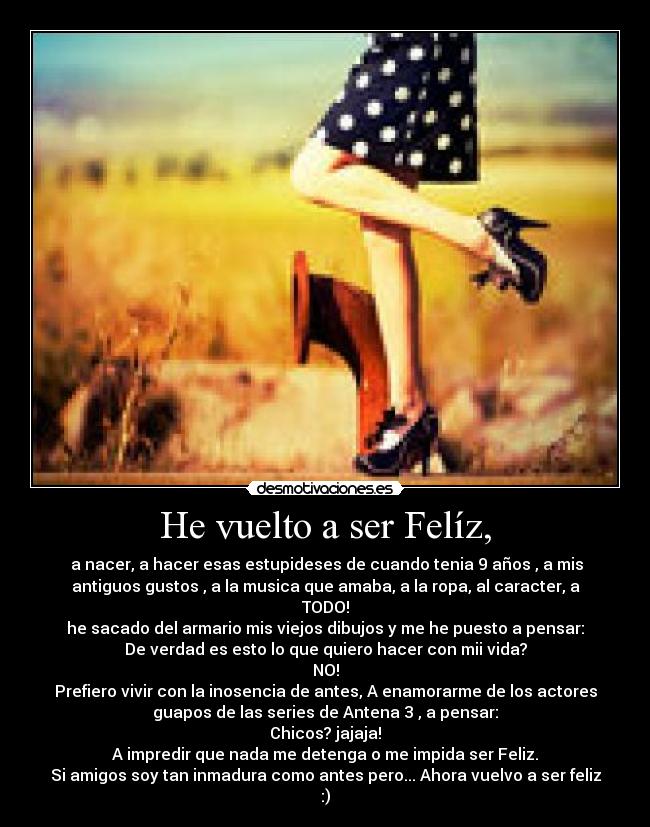 He vuelto a ser Felíz, - a nacer, a hacer esas estupideses de cuando tenia 9 años , a mis
antiguos gustos , a la musica que amaba, a la ropa, al caracter, a
TODO!
he sacado del armario mis viejos dibujos y me he puesto a pensar:
De verdad es esto lo que quiero hacer con mii vida?
NO!
Prefiero vivir con la inosencia de antes, A enamorarme de los actores
guapos de las series de Antena 3 , a pensar:
Chicos? jajaja!
A impredir que nada me detenga o me impida ser Feliz.
Si amigos soy tan inmadura como antes pero... Ahora vuelvo a ser feliz
:)