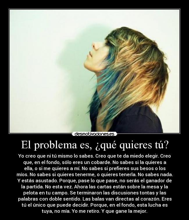 El problema es, ¿qué quieres tú? - Yo creo que ni tú mismo lo sabes. Creo que te da miedo elegir. Creo
que, en el fondo, sólo eres un cobarde. No sabes si la quieres a
ella, o si me quieres a mí. No sabes si prefieres sus besos o los
míos. No sabes si quieres tenerme, o quieres tenerla. No sabes nada.
Y estás asustado. Porque, pase lo que pase, no serás el ganador de
la partida. No esta vez. Ahora las cartas están sobre la mesa y la
pelota en tu campo. Se terminaron las discusiones tontas y las
palabras con doble sentido. Las balas van directas al corazón. Eres
tú el único que puede decidir. Porque, en el fondo, esta lucha es
tuya, no mía. Yo me retiro. Y que gane la mejor.