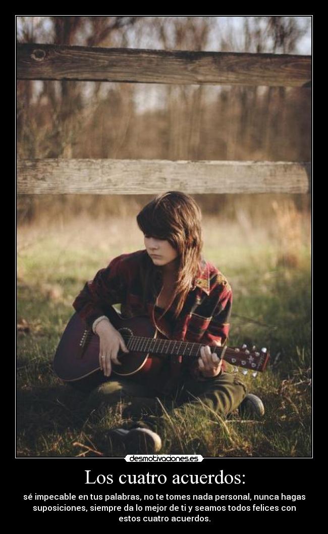Los cuatro acuerdos: - sé impecable en tus palabras, no te tomes nada personal, nunca hagas
suposiciones, siempre da lo mejor de ti y seamos todos felices con
estos cuatro acuerdos.