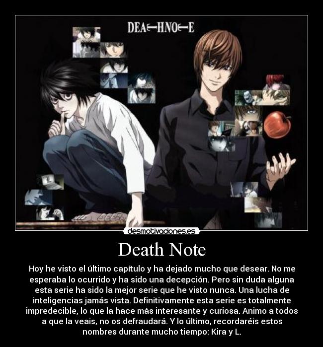 Death Note - Hoy he visto el último capítulo y ha dejado mucho que desear. No me
esperaba lo ocurrido y ha sido una decepción. Pero sin duda alguna
esta serie ha sido la mejor serie que he visto nunca. Una lucha de
inteligencias jamás vista. Definitivamente esta serie es totalmente
impredecible, lo que la hace más interesante y curiosa. Animo a todos
a que la veais, no os defraudará. Y lo último, recordaréis estos
nombres durante mucho tiempo: Kira y L.