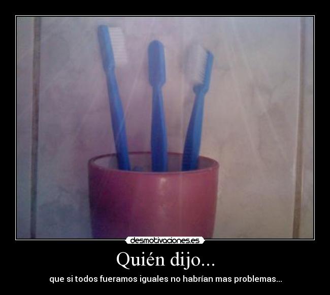Quién dijo... - que si todos fueramos iguales no habrían mas problemas...