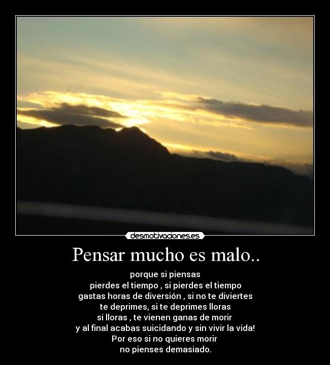 Pensar mucho es malo.. -  porque si piensas 
pierdes el tiempo , si pierdes el tiempo
gastas horas de diversión , si no te diviertes
te deprimes, si te deprimes lloras
si lloras , te vienen ganas de morir 
y al final acabas suicidando y sin vivir la vida!
Por eso si no quieres morir 
no pienses demasiado.