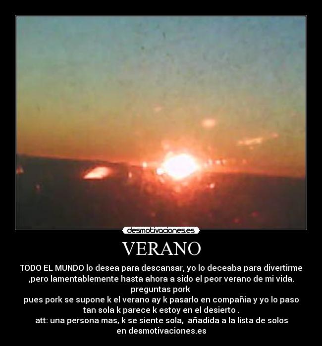 VERANO - TODO EL MUNDO lo desea para descansar, yo lo deceaba para divertirme
,pero lamentablemente hasta ahora a sido el peor verano de mi vida.
preguntas pork
pues pork se supone k el verano ay k pasarlo en compañia y yo lo paso
tan sola k parece k estoy en el desierto .
att: una persona mas, k se siente sola, añadida a la lista de solos
en desmotivaciones.es