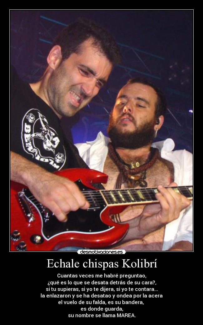 Echale chispas Kolibrí - Cuantas veces me habré preguntao,
¿qué es lo que se desata detrás de su cara?,
si tu supieras, si yo te dijera, si yo te contara...
la enlazaron y se ha desatao y ondea por la acera
el vuelo de su falda, es su bandera,
es donde guarda,
su nombre se llama MAREA.