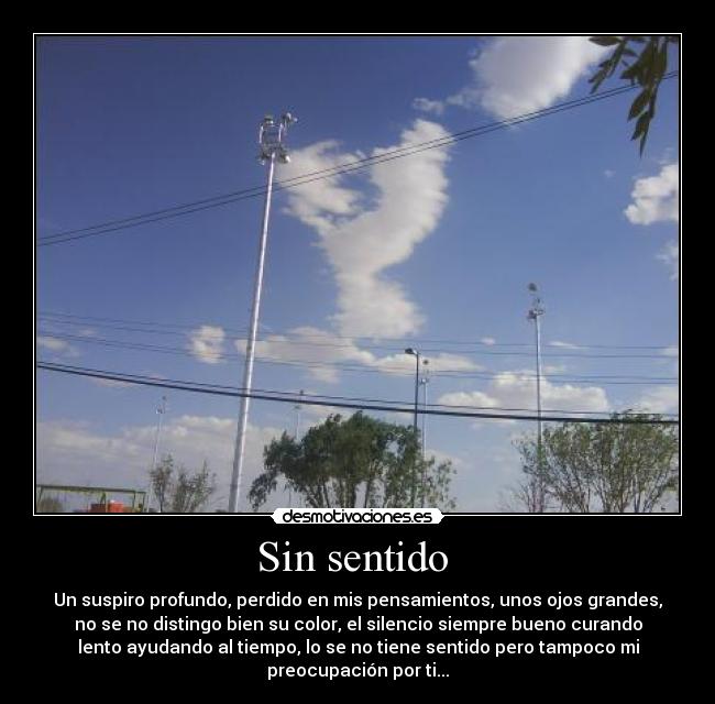 Sin sentido  - Un suspiro profundo, perdido en mis pensamientos, unos ojos grandes,
no se no distingo bien su color, el silencio siempre bueno curando
lento ayudando al tiempo, lo se no tiene sentido pero tampoco mi
preocupación por ti...
