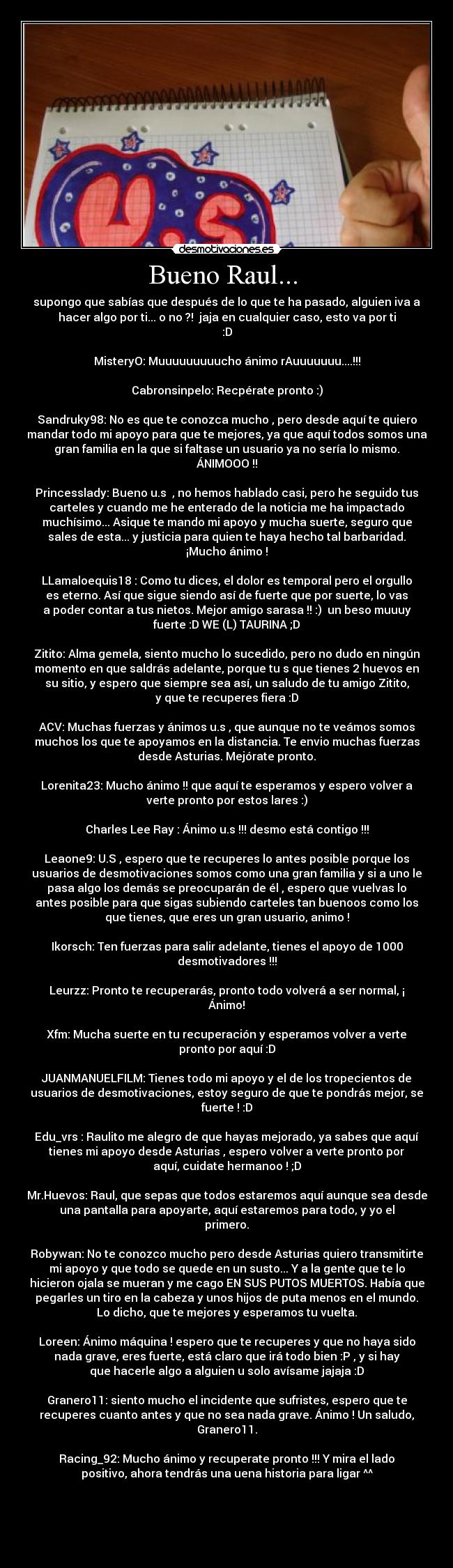 Bueno Raul...  - supongo que sabías que después de lo que te ha pasado, alguien iva a
hacer algo por ti... o no ?!  jaja en cualquier caso, esto va por ti
:D

MisteryO: Muuuuuuuuucho ánimo rAuuuuuuu....!!!

Cabronsinpelo: Recpérate pronto :)

Sandruky98: No es que te conozca mucho , pero desde aquí te quiero
mandar todo mi apoyo para que te mejores, ya que aquí todos somos una
gran familia en la que si faltase un usuario ya no sería lo mismo.
ÁNIMOOO !!

Princesslady: Bueno u.s  , no hemos hablado casi, pero he seguido tus
carteles y cuando me he enterado de la noticia me ha impactado
muchísimo... Asique te mando mi apoyo y mucha suerte, seguro que
sales de esta... y justicia para quien te haya hecho tal barbaridad.
¡Mucho ánimo !

LLamaloequis18 : Como tu dices, el dolor es temporal pero el orgullo
es eterno. Así que sigue siendo así de fuerte que por suerte, lo vas
a poder contar a tus nietos. Mejor amigo sarasa !! :)  un beso muuuy
fuerte :D WE (L) TAURINA ;D

Zitito: Alma gemela, siento mucho lo sucedido, pero no dudo en ningún
momento en que saldrás adelante, porque tu s que tienes 2 huevos en
su sitio, y espero que siempre sea así, un saludo de tu amigo Zitito,
y que te recuperes fiera :D

ACV: Muchas fuerzas y ánimos u.s , que aunque no te veámos somos
muchos los que te apoyamos en la distancia. Te envio muchas fuerzas
desde Asturias. Mejórate pronto.

Lorenita23: Mucho ánimo !! que aquí te esperamos y espero volver a
verte pronto por estos lares :)

Charles Lee Ray : Ánimo u.s !!! desmo está contigo !!!

Leaone9: U.S , espero que te recuperes lo antes posible porque los
usuarios de desmotivaciones somos como una gran familia y si a uno le
pasa algo los demás se preocuparán de él , espero que vuelvas lo
antes posible para que sigas subiendo carteles tan buenoos como los
que tienes, que eres un gran usuario, animo !

Ikorsch: Ten fuerzas para salir adelante, tienes el apoyo de 1000
desmotivadores !!!

Leurzz: Pronto te recuperarás, pronto todo volverá a ser normal, ¡
Ánimo!

Xfm: Mucha suerte en tu recuperación y esperamos volver a verte
pronto por aquí :D

JUANMANUELFILM: Tienes todo mi apoyo y el de los tropecientos de
usuarios de desmotivaciones, estoy seguro de que te pondrás mejor, se
fuerte ! :D

Edu_vrs : Raulito me alegro de que hayas mejorado, ya sabes que aquí
tienes mi apoyo desde Asturias , espero volver a verte pronto por
aquí, cuidate hermanoo ! ;D

Mr.Huevos: Raul, que sepas que todos estaremos aquí aunque sea desde
una pantalla para apoyarte, aquí estaremos para todo, y yo el
primero.

Robywan: No te conozco mucho pero desde Asturias quiero transmitirte
mi apoyo y que todo se quede en un susto... Y a la gente que te lo
hicieron ojala se mueran y me cago EN SUS PUTOS MUERTOS. Había que
pegarles un tiro en la cabeza y unos hijos de puta menos en el mundo.
Lo dicho, que te mejores y esperamos tu vuelta.

Loreen: Ánimo máquina ! espero que te recuperes y que no haya sido
nada grave, eres fuerte, está claro que irá todo bien :P , y si hay
que hacerle algo a alguien u solo avísame jajaja :D

Granero11: siento mucho el incidente que sufristes, espero que te
recuperes cuanto antes y que no sea nada grave. Ánimo ! Un saludo,
Granero11.

Racing_92: Mucho ánimo y recuperate pronto !!! Y mira el lado
positivo, ahora tendrás una uena historia para ligar ^^




