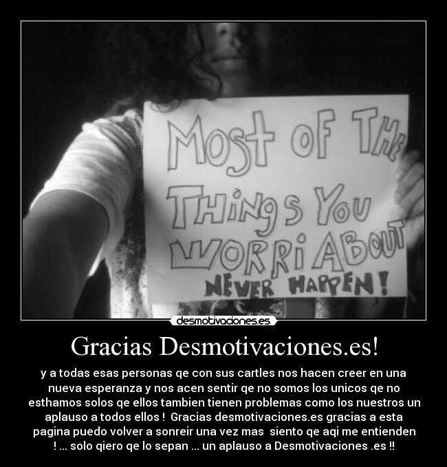 Gracias Desmotivaciones.es! - y a todas esas personas qe con sus cartles nos hacen creer en una
nueva esperanza y nos acen sentir qe no somos los unicos qe no
esthamos solos qe ellos tambien tienen problemas como los nuestros un
aplauso a todos ellos ! Gracias desmotivaciones.es gracias a esta
pagina puedo volver a sonreir una vez mas siento qe aqi me entienden
! ... solo qiero qe lo sepan ... un aplauso a Desmotivaciones .es !!