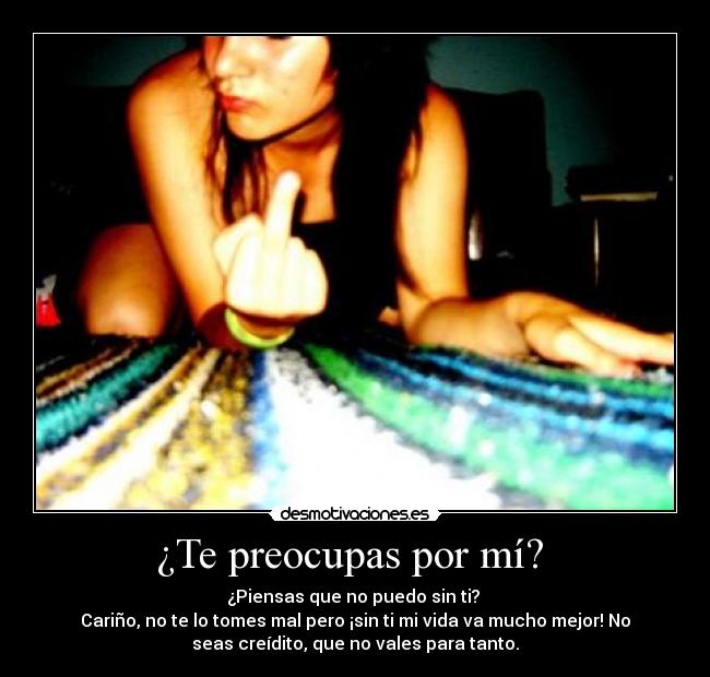 ¿Te preocupas por mí?  - ¿Piensas que no puedo sin ti? 
Cariño, no te lo tomes mal pero ¡sin ti mi vida va mucho mejor! No
seas creídito, que no vales para tanto.