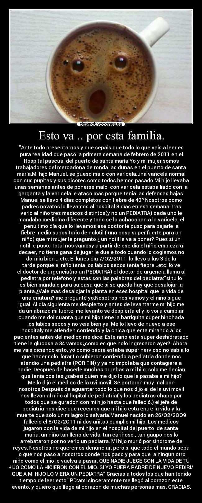 Esto va .. por esta familia. - Ante todo presentarnos y que sepáis que todo lo que vais a leer es
pura realidad que pasó la primera semana de febrero de 2011 en el
Hospital pascual del puerto de santa maría.Yo y mi mujer somos
trabajadores del mercadona de ronda las dunas en el puerto de santa
maría.Mi hijo Manuel, se pueso malo con varicela,una varicela normal
con sus pupitas y sus picores como todos hemos pasado.Mi hijo llevaba
unas semanas antes de ponerse malo con varicela estaba liado con la
garganta y la varicela le ataco mas porque tenia las defensas bajas.
Manuel se llevo 4 días completos con fiebre de 40º Nosotros como
padres novatos lo llevamos al hospital 3 días en esa semana.Tras
verlo al niño tres medicos distintos(y no un PEDIATRA) cada uno le
mandaba medicina diferente y todo se lo achacaban a la varicela, el
penultimo día que lo llevamos ese doctor le puso para bajarle la
fiebre medio supositorio de nolotil ( una cosa super fuerte para un
niño) que mi mujer le pregunto ¿ un notil le va a poner? Pues si un
notil le puso. Total nos vamosy a partir de ese dia el niño empieza a
decaer, no tiene gana de jugar le duele todo cuando lo cogiamos no
dormia bien .. etc. El lunes día 7/O2/2O11 lo llevo a las 3 de la
tarde porque el niño tenia los labios secos tenia fiebre ..etc. lo ve
el doctor de urgencia(no un PEDIATRA) el doctor de urgencia llama al
pediatra por telefono y estas son las palabras del pediatra:si tu lo
es bien mandalo para su casa que si se queda hay que desalojar la
planta.¿Vale mas desalojar la planta en eses hospital que la vida de
una criatura?,me pregunté yo.Nosotros nos vamos y el niño sigue
igual .Al dia siguienta me despierto y antes de levantarme mi hijo me
da un abrazo mi fuerte, me levanto se despierta el y lo voi a cambiar
cuando me doi cuanta que mi hijo tiene la barriguita super hinchada
los labios secos y no veia bien ya. Me lo llevo de nuevo a ese
hospitaly me atienden corriendo y la chica que esta mirando a los
pacientes antes del medico me dice: Este niño esta super deshidratado
tiene la glucosa a 34 vamos¿como es que nolo ingresaron ayer? .Ahora
me vais diciendo esto, yo como padre estaba super nervioso no sabia lo
que hacer solo llorar.Lo subieron corriendo a pediatria donde nos
atendio una pediatra (POR FIN) y ya no impotaba que contagiara a
nadie. Después de hacerle muchas pruebas a mi hijo solo me decian
que tenia cositas,¿sabesi quien me dijo lo que le pasaba a mi hijo?
Me lo dijo el medico de la uvi movil. Se portaron muy mal con
nosotros.Después de aguantar todo lo que nos dijo el de la uvi movil
nos llevan al niño al hopital de pediatria( y los pediatras chapo por
todos que se quradon con mi hijo hasta que falleció.) el jefe de
pediatria nos dice que recemos que mi hijo esta entre la vida y la
muerte que solo un milagro lo salvaría.Manuel nacido en 26/O2/2OO9
falleció el 8/O2/2O11 ni dos añitos cumplio mi hijo. Los medicos
jugaron con la vida de mi hijo en el hospital del puerto de santa
maria, un niño tan lleno de vida, tan cariñoso , tan guapo nos lo
arrebataron por no verlo un pediatra. Mi hijo murió por sindrome de
reyes. Nosotros no queremos denunciar, pero si que todo el mundo sepa
lo que nos paso a nosotros donde nos paso y para que a ningun otro
niño como el mio le vuelva a pasar. QUE NADIE JUEGE CON LA VIDA DE TU
HIJO COMO LA HICIERON CON EL MIO. SI YO FUERA PADRE DE NUEVO PEDIRIA
QUE A MI HIJO LO VIERA UN PEDIATRA Gracias a todos los que han tenido
tiempo de leer esto PD:ami sinceramente me llegó al corazon este
evento, y quiero que llege al corazon de muchas personas mas. GRACIAS.