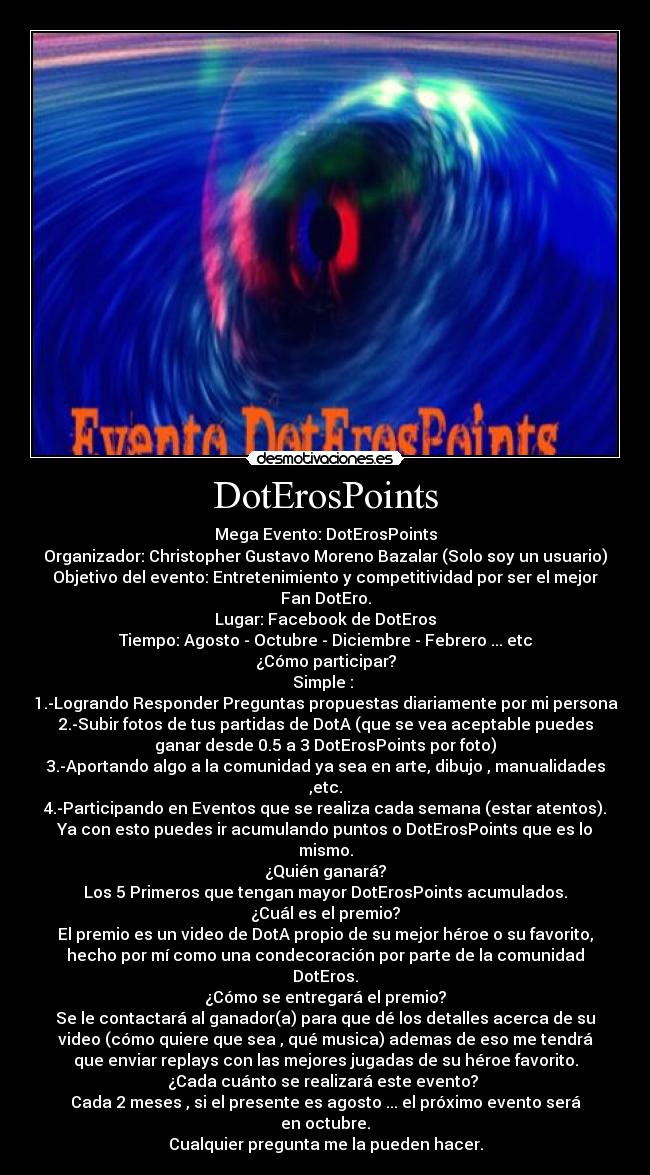 DotErosPoints - Mega Evento: DotErosPoints
Organizador: Christopher Gustavo Moreno Bazalar (Solo soy un usuario)
Objetivo del evento: Entretenimiento y competitividad por ser el mejor
Fan DotEro.
Lugar: Facebook de DotEros
Tiempo: Agosto - Octubre - Diciembre - Febrero ... etc
¿Cómo participar?
Simple :
1.-Logrando Responder Preguntas propuestas diariamente por mi persona
2.-Subir fotos de tus partidas de DotA (que se vea aceptable puedes
ganar desde 0.5 a 3 DotErosPoints por foto)
3.-Aportando algo a la comunidad ya sea en arte, dibujo , manualidades
,etc.
4.-Participando en Eventos que se realiza cada semana (estar atentos).
Ya con esto puedes ir acumulando puntos o DotErosPoints que es lo
mismo.
¿Quién ganará?
Los 5 Primeros que tengan mayor DotErosPoints acumulados.
¿Cuál es el premio?
El premio es un video de DotA propio de su mejor héroe o su favorito,
hecho por mí como una condecoración por parte de la comunidad
DotEros.
¿Cómo se entregará el premio?
Se le contactará al ganador(a) para que dé los detalles acerca de su
video (cómo quiere que sea , qué musica) ademas de eso me tendrá
que enviar replays con las mejores jugadas de su héroe favorito.
¿Cada cuánto se realizará este evento?
Cada 2 meses , si el presente es agosto ... el próximo evento será
en octubre.
Cualquier pregunta me la pueden hacer.